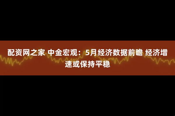 配资网之家 中金宏观：5月经济数据前瞻 经济增速或保持平稳
