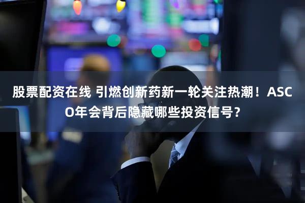 股票配资在线 引燃创新药新一轮关注热潮！ASCO年会背后隐藏哪些投资信号？