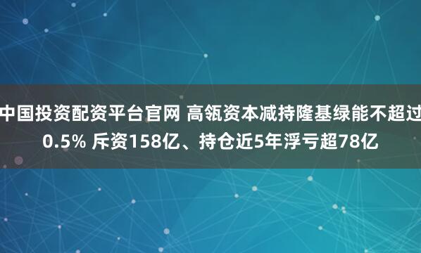 中国投资配资平台官网 高瓴资本减持隆基绿能不超过0.5% 斥资158亿、持仓近5年浮亏超78亿