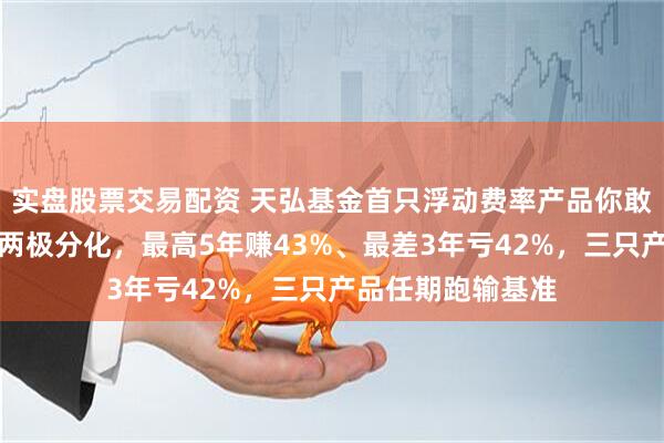 实盘股票交易配资 天弘基金首只浮动费率产品你敢买吗？贾腾业绩两极分化，最高5年赚43%、最差3年亏42%，三只产品任期跑输基准