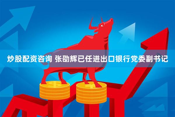 炒股配资咨询 张劭辉已任进出口银行党委副书记