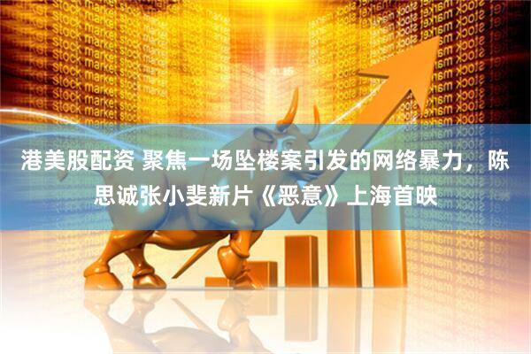港美股配资 聚焦一场坠楼案引发的网络暴力，陈思诚张小斐新片《恶意》上海首映