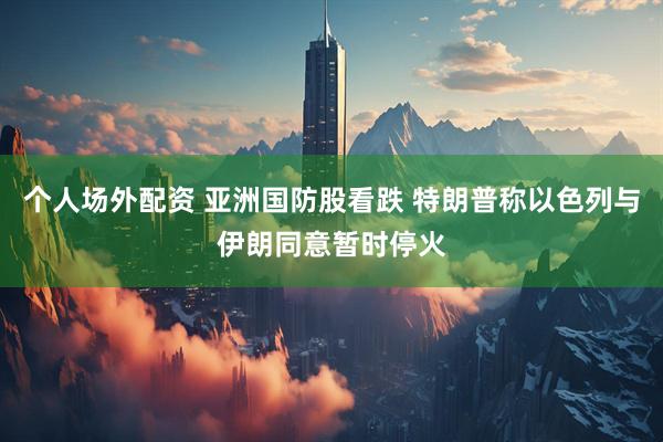 个人场外配资 亚洲国防股看跌 特朗普称以色列与伊朗同意暂时停火