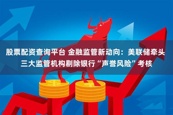 股票配资查询平台 金融监管新动向：美联储牵头 三大监管机构剔除银行“声誉风险”考核