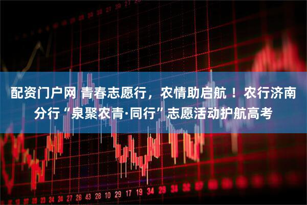 配资门户网 青春志愿行，农情助启航 ！农行济南分行“泉聚农青·同行”志愿活动护航高考