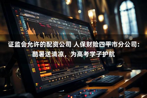 证监会允许的配资公司 人保财险四平市分公司：酷暑送清凉，为高考学子护航