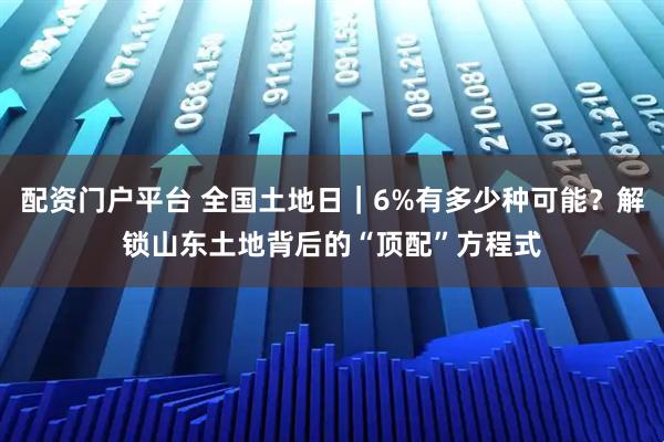 配资门户平台 全国土地日｜6%有多少种可能？解锁山东土地背后的“顶配”方程式