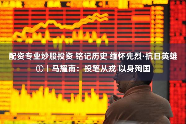 配资专业炒股投资 铭记历史 缅怀先烈·抗日英雄①丨马耀南：投笔从戎 以身殉国