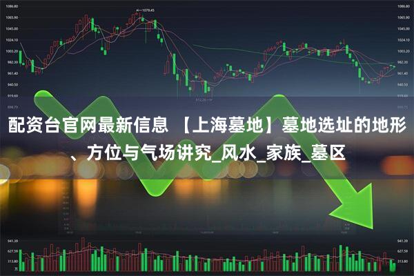 配资台官网最新信息 【上海墓地】墓地选址的地形、方位与气场讲究_风水_家族_墓区