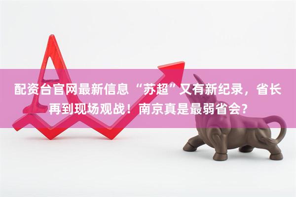 配资台官网最新信息 “苏超”又有新纪录，省长再到现场观战！南京真是最弱省会？