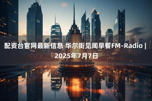 配资台官网最新信息 华尔街见闻早餐FM-Radio | 2025年7月7日
