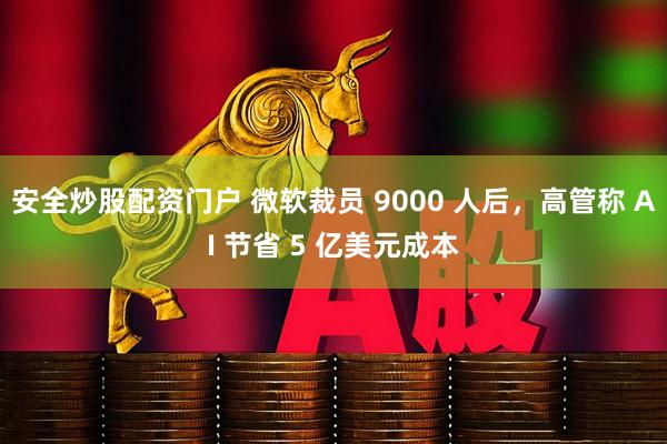 安全炒股配资门户 微软裁员 9000 人后，高管称 AI 节省 5 亿美元成本