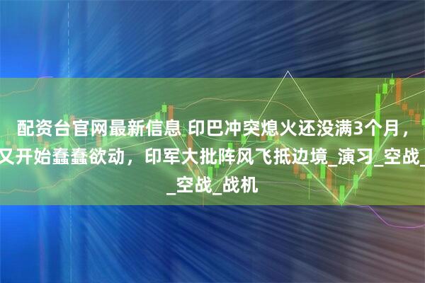 配资台官网最新信息 印巴冲突熄火还没满3个月，莫迪又开始蠢蠢欲动，印军大批阵风飞抵边境_演习_空战_战机